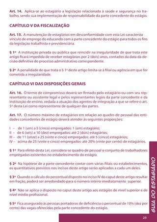 GuiadoEstagiário
23
Art. 14. Aplica-se ao estagiário a legislação relacionada à saúde e segurança no tra-
balho, sendo sua implementação de responsabilidade da parte concedente do estágio.
CAPÍTULO V DA FISCALIZAÇÃO
Art. 15. A manutenção de estagiários em desconformidade com esta Lei caracteriza
vínculo de emprego do educando com a parte concedente do estágio para todos os fins
da legislação trabalhista e previdenciária.
§ 1º A instituição privada ou pública que reincidir na irregularidade de que trata este
artigo ficará impedida de receber estagiários por 2 (dois) anos, contados da data da de-
cisão definitiva do processo administrativo correspondente.
§ 2º A penalidade de que trata o § 1º deste artigo limita-se à filial ou agência em que for
cometida a irregularidade.
CAPÍTULO VI DAS DISPOSIÇÕES GERAIS
Art. 16. O termo de compromisso deverá ser firmado pelo estagiário ou com seu rep-
resentante ou assistente legal e pelos representantes legais da parte concedente e da
instituição de ensino, vedada a atuação dos agentes de integração a que se refere o art.
5º desta Lei como representante de qualquer das partes.
Art. 17. O número máximo de estagiários em relação ao quadro de pessoal das enti-
dades concedentes de estágio deverá atender às seguintes proporções:
I – de 1 (um) a 5 (cinco) empregados: 1 (um) estagiário;
II – de 6 (seis) a 10 (dez) empregados: até 2 (dois) estagiários;
III – de 11 (onze) a 25 (vinte e cinco) empregados: até 5 (cinco) estagiários;
IV – acima de 25 (vinte e cinco) empregados: até 20% (vinte por cento) de estagiários.
§ 1º Para efeito desta Lei, considera-se quadro de pessoal o conjunto de trabalhadores
empregados existentes no estabelecimento do estágio.
§ 2º Na hipótese de a parte concedente contar com várias filiais ou estabelecimentos,
os quantitativos previstos nos incisos deste artigo serão aplicados a cada um deles.
§ 3º Quando o cálculo do percentual disposto no inciso IV do caput deste artigo resultar
em fração, poderá ser arredondado para o número inteiro imediatamente superior.
§ 4º Não se aplica o disposto no caput deste artigo aos estágios de nível superior e de
nível médio profissional.
§ 5º Fica assegurado às pessoas portadoras de deficiência o percentual de 10% (dez por
cento) das vagas oferecidas pela parte concedente do estágio.
 