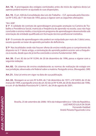 GuiadoEstagiário
24
Art. 18. A prorrogação dos estágios contratados antes do início da vigência desta Lei
apenas poderá ocorrer se ajustada às suas disposições.
Art. 19. O art. 428 da Consolidação das Leis do Trabalho – CLT, aprovada pelo Decreto-
Lei Nº 5.452, de 1º de maio de 1943, passa a vigorar com as seguintes alterações:
“Art. 428”.
§ 1º A validade do contrato de aprendizagem pressupõe anotação na Carteira de Tra-
balho e Previdência Social, matrícula e freqüência do aprendiz na escola, caso não haja
concluído o ensino médio, e inscrição em programa de aprendizagem desenvolvido sob
orientação de entidade qualificada em formação técnico-profissional metódica.
§ 3º O contrato de aprendizagem não poderá ser estipulado por mais de 2 (dois) anos,
exceto quando se tratar de aprendiz portador de deficiência.
§ 7º Nas localidades onde não houver oferta de ensino médio para o cumprimento do
disposto no § 1º deste artigo, a contratação do aprendiz poderá ocorrer sem a frequên-
cia à escola, desde que ele já tenha concluído o ensino fundamental. (NR).
Art. 20. O art. 82 da Lei Nº 9.394, de 20 de dezembro de 1996, passa a vigorar com a
seguinte redação:
Art. 82. Os sistemas de ensino estabelecerão as normas de realização de estágio em
sua jurisdição, observada a lei federal sobre a matéria. Parágrafo único. (Revogado). (NR)
Art. 21. Esta Lei entra em vigor na data de sua publicação.
Art. 22. Revogam-se as Leis Nº 6.494, de 7 de dezembro de 1977, e Nº 8.859, de 23 de
março de 1994, o parágrafo único do art. 82 da Lei Nº 9.394, de 20 de dezembro de 1996,
e o art. 6º da Medida Provisória Nº 2.164-41, de 24 de agosto de 2001.
Brasília, 25 de setembro de 2008; 187o da Independência e 120o da República.
LUIZ INÁCIO LULA DA SILVA
Fernando Haddad
André Peixoto Figueiredo Lima
 