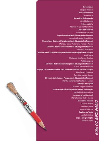 GuiadoEstagiário
Governador
Jacques Wagner
Vice-Governador
Otto Alencar
Secretário da Educação
Osvaldo Barreto
Subsecretário
Aderbal de Castro Meira Filho
Chefe de Gabinete
Paulo Pontes da Silva
Superintendência de Educação Profissional
Antonio Almerico Biondi Lima
Diretoria de Gestão e Planejamento da Educação Profissional
Maria da Glória Vieira Lima Franco e Passos
Diretoria de Desenvolvimento da Educação Profissional
Cristina Kavalkievicz
Equipe Técnica responsável pela dimensão pedagógica do Estágio
Marli Sousa
Marigracia dos Santos Queiroz
Natália Lagrota
Diretoria de Institucionalização da Educação Profissional
Carlos Alberto Menezes
Equipe Técnica responsável pela dimensão institucional do Estágio
Eloá Takacy Prudente
Taís Miranda dos Santos
Diretoria de Estudos e Pesquisas da Educação Profissional
Martha Maria Ramos Rocha dos Santos
Gabinete da Suprof
Marlene Virgens Pimentel
Coordenação de Planejamento e Documentação
Neivia Maria Matos Lima
Assessoria Institucional
Maria Renilda Daltro Moura
Assessoria Técnica
Claúdia Oliveira
Dandara Freire
Mariana Miranda
Revisão de Texto
Lucília Coimbra
Capa e Diagramação
Mariel S. Viana
 