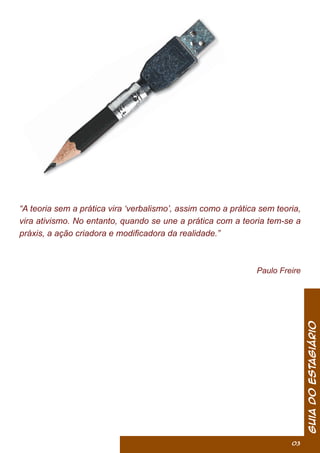 “A teoria sem a prática vira ‘verbalismo’, assim como a prática sem teoria,
vira ativismo. No entanto, quando se une a prática com a teoria tem-se a
práxis, a ação criadora e modiﬁcadora da realidade.”
Paulo Freire
GuiadoEstagiário
03
 