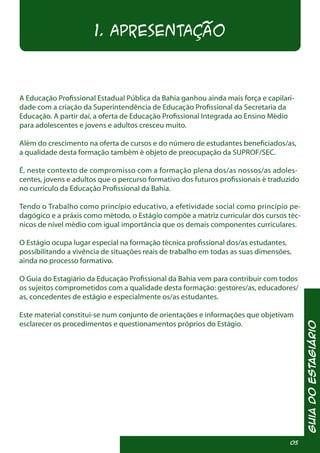 1. APRESENTAÇÃO
A Educação Profissional Estadual Pública da Bahia ganhou ainda mais força e capilari-
dade com a criação da Superintendência de Educação Profissional da Secretaria da
Educação. A partir daí, a oferta de Educação Profissional Integrada ao Ensino Médio
para adolescentes e jovens e adultos cresceu muito.
Além do crescimento na oferta de cursos e do número de estudantes beneficiados/as,
a qualidade desta formação também é objeto de preocupação da SUPROF/SEC.
É, neste contexto de compromisso com a formação plena dos/as nossos/as adoles-
centes, jovens e adultos que o percurso formativo dos futuros profissionais é traduzido
no currículo da Educação Profissional da Bahia.
Tendo o Trabalho como princípio educativo, a efetividade social como princípio pe-
dagógico e a práxis como método, o Estágio compõe a matriz curricular dos cursos téc-
nicos de nível médio com igual importância que os demais componentes curriculares.
O Estágio ocupa lugar especial na formação técnica profissional dos/as estudantes,
possibilitando a vivência de situações reais de trabalho em todas as suas dimensões,
ainda no processo formativo.
O Guia do Estagiário da Educação Profissional da Bahia vem para contribuir com todos
os sujeitos comprometidos com a qualidade desta formação: gestores/as, educadores/
as, concedentes de estágio e especialmente os/as estudantes.
Este material constitui-se num conjunto de orientações e informações que objetivam
esclarecer os procedimentos e questionamentos próprios do Estágio.
GuiadoEstagiário
05
 