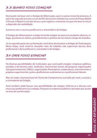 3.3 QUANDO POSSO COMEÇAR?
Você pode começar com o Estágio de Observação, que é o passo inicial do processo. A
partir do segundo ano nos cursos de EPI, do terceiro módulo nos cursos de Proeja Médio
e Prosub. A Matriz Curricular de seu curso registra o momento em que ele deve se iniciar
a depender da modalidade.
Converse com o seu/sua professor/a e orientador/a de Estágio.
O Estágio de Observação é a etapa inicial do estágio na qual o/a estudante observa, in-
daga, questiona as rotinas, procedimentos e práticas do seu futuro campo de trabalho.
Já na segunda parte da sua formação, você deve desenvolver o Estágio de Participação.
Nesta etapa, você vivencia situações reais de trabalho sob supervisão técnica do/a
profissional e do/a professor/a, orientador/a de Estágio.
3.4 ONDE POSSO ESTAGIAR?
Há diversas possibilidades de instituições que você pode estagiar: empresas públicas,
privadas e do terceiro setor, sindicatos, movimentos sociais, de pesquisa, organizações
não governamentais (ONGs), organizações filantrópicas, cooperativas, assentamentos e
projetos experimentais, junto a profissionais autônomos/as e profissionais liberais.
Mas em todas você precisará do Termo de Compromisso assinado por você, a escola e
o concedente do Estágio.
Você também pode buscar suas possibilidades de estagiar. Informe-se e discuta com
seus/suas professores/as e colegas. Pesquise as empresas públicas e privadas que atuam
na área da sua formação.
GuiadoEstagiário
09
 
