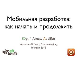 Мобильная разработка:
как начать и продолжить
Юрий Агеев, Applifto
Хакатон 47 hours, Ростов-на-Дону
16 июня 2013
 