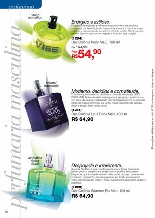 perfumariamasculina
(1290)
Deo Colônia Summer Rio Men, 100 ml
R$ 64,90
Despojado e irreverente.
Summer Rio Men é uma criação aberta e leve. Notas frescas de
melão, pepino, bergamota e tangerina compõem a saída desta
fragrância, que é complementada pelas notas de corpo de artemísia,
coriandro, manjericão, alecrim e gerânio. Ao fundo, encontramos
notas aconchegantes como o musk, madeiras transparentes, âmbar e
patchouli.
Moderno, decidido e com atitude.
O homem que é moderno, decidido e cheio de atitude usa LET´S
ROCK MEN. Notas de saída de bergamota, gengibre, cardamomo e
um toque de canela, combinando harmoniosamente com as notas de
corpo de maçã e artemisia. Ao fundo, notas marcantes de sândalo,
musk e âmbar. Entre nesse clima!
(1251)
Deo Colônia Let’s Rock Men, 100 ml
R$ 64,90
(1284)
Deo Colônia Neon VIBE, 100 ml
Enérgico e estiloso.
Fragrância energizante e refrescante que combina saída cítrica
composta por lavanda, limão, bergamota e laranja a notas de corpo
exóticas e especiadas de gengibre e folha de violeta. Madeiras raras
e musk dão um toque aconchegante e finalizam esta criação.
cítrico
aromático
oriental
especiado
aromática
tônica
frutal
R$54,90
De R$
64,90
Por
Promoçõesválidasparaociclo07/13ouenquantoduraroestoque.
16
perfumariaperfumaria
 