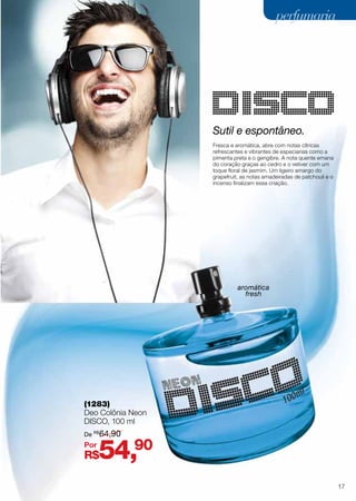 Sutil e espontâneo.
Fresca e aromática, abre com notas cítricas
refrescantes e vibrantes de especiarias como a
pimenta preta e o gengibre. A nota quente emana
do coração graças ao cedro e o vetiver com um
toque floral de jasmim. Um ligeiro amargo do
grapefruit, as notas amadeiradas de patchouli e o
incenso finalizam essa criação.
(1283)
Deo Colônia Neon
Disco, 100 ml
aromática
fresh
R$54,90
De R$
64,90
Por
17
perfumariaperfumaria
 