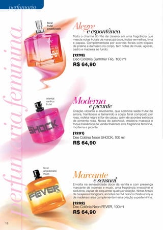 perfumariafeminina
Marcanteesensual
Moderna
Alegre
epicante
eespontânea
floral
frutal
amadeirado
(1209)
Deo Colônia Summer Rio, 100 ml
R$ 64,90
(1282)
Deo Colônia Neon fever, 100 ml
R$ 64,90
floral
amadeirado
musk
oriental
vanílico
frutal
(1281)
Deo Colônia Neon shock, 100 ml
R$ 64,90
Envolta na sensualidade doce da vanilla e com presença
marcante de incenso e musk, uma fragrância irresistível e
sedutora, capaz de esquentar qualquer relação. Notas florais
de cerejeira e frangipani, acordes de chá branco chinês e toque
de madeiras raras complementam esta criação superfeminina.
Criação vibrante e envolvente, que combina saída frutal de
amora, framboesa e tamarindo a corpo floral composto por
rosa, violeta negra e flor de cacau, além de acordes exóticos
de pimenta rosa. Notas de patchouli, madeira massoia e
toque balsâmico de vanilla finalizam esta fragrância feminina,
moderna e picante.
Todo o charme do Rio de Janeiro em uma fragrância que
mescla notas frutais de maracujá doce, frutas vermelhas, lima
e papaia. Complementada por acordes florais com toques
de praline e damasco no corpo, tem notas de musk, açúcar,
cedro e macieira ao fundo.
18
perfumariaperfumaria
 