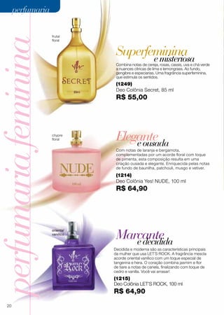 Superfeminina
perfumariafeminina
Elegante
Marcante
eousada
edecidida
Decidida e moderna são as características principais
da mulher que usa LET´S ROCK. A fragrância mescla
acorde oriental vanílico com um toque especial de
tangerina e hera. O coração combina jasmim e flor
de tiare a notas de canela, finalizando com toque de
cedro e vanilla. Você vai arrasar!
(1249)
Deo Colônia Secret, 85 ml
R$ 55,00
Com notas de laranja e bergamota,
complementadas por um acorde floral com toque
de pimenta, esta composição resulta em uma
criação ousada e elegante. Enriquecida pelas notas
de fundo de baunilha, patchouli, musgo e vetiver.
Combina notas de cereja, rosas, cassis, uva e chá verde
a nuances cítricas de lima e lemongrass. Ao fundo,
gengibre e especiarias. Uma fragrância superfeminina,
que estimula os sentidos.
oriental
vanílico
(1214)
Deo Colônia Yes! NUDE, 100 ml
R$ 64,90
chypre
floral
(1215)
Deo Colônia LET’S Rock, 100 ml
R$ 64,90
frutal
floral
emisteriosa
20
perfumariaperfumaria
 