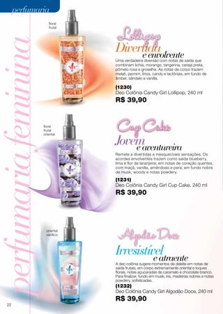 Irresistível
Jovemeaventureira
Remete a divertidas e inesquecíveis sensações. Os
acordes envolventes trazem como saída blueberry,
lima e flor de laranjeira; em notas de coração quentes,
com maçã, vanilla, amêndoas e pera; em fundo nobre
de musk, woody e notas powdery.
A deo colônia sugere momentos de deleite em notas de
saída frutais, em corpo extremamente oriental e toques
florais, notas açucaradas de caramelo e chocolate branco.
Para finalizar, fundo em musk, iris, madeiras nobres e notas
powdery, sofisticadas.
perfumariafeminina
floral
frutal
oriental
oriental
vanílico
eatraente
(1232)
Deo Colônia Candy Girl Algodão Doce, 240 ml
R$ 39,90
(1231)
Deo Colônia Candy Girl Cup Cake, 240 ml
R$ 39,90
DivertidaeenvolventeUma verdadeira diversão com notas de saída que
combinam lichia, morango, tangerina, cereja preta,
pômelo rosa e groselha. As notas de corpo trazem
melati, jasmim, lírios, candy e lactônias, em fundo de
âmbar, sândalo e vanilla.
floral
frutal
(1230)
Deo Colônia Candy Girl Lollipop, 240 ml
R$ 39,90
22
perfumariaperfumaria
 