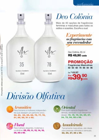 Divisão Olfativa
Deo Colônia
Aromática
Para homens e mulheres independen-
tes que desejam um perfume único.
52, 60, 62, 65, 68, 70, 77, 78,
81, 86, 88, 91 e 92.
Para quem aprecia fragrâncias
densas, sensuais e que despertam
desejo. 10, 15, 19, 24, 25, 27,
34, 72, 94, 98 e 99.
Tipicamente masculinas, são ideais
para pessoas refinadas e sensuais.
82, 85, 87, 89 e 96.
Para mulheres elegantes, modernas e
românticas. 05, 09, 11, 12, 14, 16,
35, 45 e 49.
Floral Amadeirada
Oriental
Mais de 40 opções de fragrâncias
femininas e masculinas para todos os
estilos e ocasiões. Escolha a sua!
35
Deo Colônia, 85 ml
R$ 49,90 cada
78
Experimente
as fragrâncias com
seu revendedor
PROMOÇÃO
Fragrâncias Masculinas
60 ∙ 65 ∙ 68 ∙ 78 ∙ 86 ∙ 94 ∙ 96
R$39,90
De R$
49,90
Por
cada
Promoçõesválidasparaociclo07/13ouenquantoduraroestoque.
25
perfumariaperfumaria
 