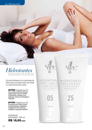 Hidratantes
numerados
(4705) Fragrância 05
Com notas de frutas cítricas,
especiarias, flores e vanilla,
é marcante e remete a um
delicioso clima de intimidade e
sedução.
(4725) Fragrância 25
Composta por frutas, flores,
nuances doces e madeiras,
a fragrância 25 é sensual,
moderna e superprovocante.
Hidratante
Iluminador, 150 ml
R$ 19,90cada
Fórmula hidratante com partículas de
brilho para uma pele macia, iluminada
e suavemente perfumada.
26
perfumariaperfumaria
 