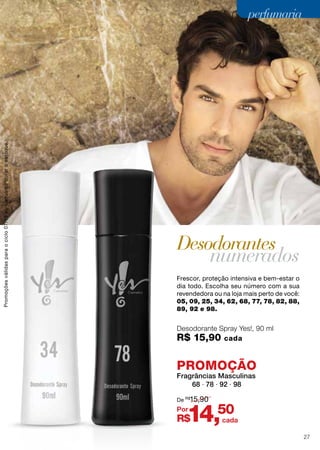Frescor, proteção intensiva e bem-estar o
dia todo. Escolha seu número com a sua
revendedora ou na loja mais perto de você:
05, 09, 25, 34, 62, 68, 77, 78, 82, 88,
89, 92 e 98.
Desodorante Spray Yes!, 90 ml
R$ 15,90 cada
Desodorantes
numerados
PROMOÇÃO
Fragrâncias Masculinas
68 ∙ 78 ∙ 92 ∙ 98
R$14,50
De R$
15,90
Por
cada
Promoçõesválidasparaociclo07/13ouenquantoduraroestoque.
27
perfumariaperfumaria
 