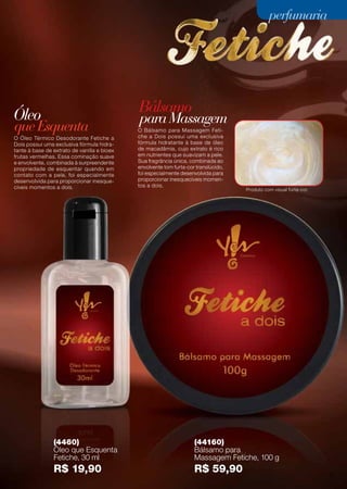 Óleo Bálsamo
queEsquenta
paraMassagem
(4460)
Óleo que Esquenta
Fetiche, 30 ml
R$ 19,90
(44160)
Bálsamo para
Massagem Fetiche, 100 g
R$ 59,90
O Óleo Térmico Desodorante Fetiche a
Dois possui uma exclusiva fórmula hidra-
tante à base de extrato de vanilla e bioex
frutas vermelhas. Essa cominação suave
e envolvente, combinada à surpreendente
propriedade de esquentar quando em
contato com a pele, foi especialmente
desenvolvida para proporcionar inesque-
cíveis momentos a dois.
O Bálsamo para Massagem Feti-
che a Dois possui uma exclusiva
fórmula hidratante à base de óleo
de macadâmia, cujo extrato é rico
em nutrientes que suavizam a pele.
Sua fragrância única, combinada ao
envolvente tom furta-cor translúcido,
foi especialmente desenvolvida para
proporcionar inesquecíveis momen-
tos a dois.
Produto com visual furta-cor.
31
perfumariaperfumaria
 