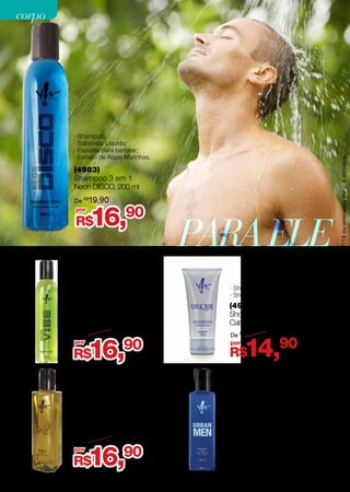 (4976)
Shower Gel Shampoo
Cabelo eCorpoUnique,150g
· Shampoo;
· Shower Gel.
· Shampoo;
· Sabonete Líquido;
· Espuma para barbear;
· Extrato de Algas Marinhas.
(4984)
Shampoo 3 em 1
Neon VIBE, 200 ml
(4922)
Shampoo 3 em 1
Gold Men, 200 ml
· Shampoo;
· Sabonete líquido;
· Espuma para barbear.
R$14,90por
De R$
16,90
PARAELE
(4958)
Shampoo 4 em 1
Urban Men, 200 ml
R$ 19,90
· Shampoo;
· Condicionador;
· Sabonete líquido;
· Espuma para barbear.
R$16,90
R$16,90
por
por
De R$
19,90
De R$
18,50
R$16,90por
De R$
19,90
· Shampoo;
· Sabonete Líquido;
· Espuma para barbear;
· Extrato de Algas Marinhas.
(4983)
Shampoo 3 em 1
Neon DISCO, 200 ml
Promoçõesválidasparaociclo07/13ouenquantoduraroestoque.
32
corpocorpo
 