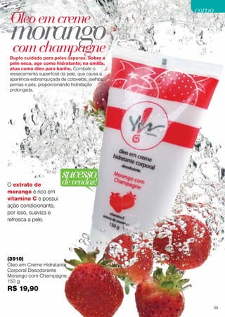 Duplo cuidado para peles ásperas. Sobre a
pele seca, age como hidratante; na úmida,
atua como óleo para banho. Combate o
ressecamento superficial da pele, que causa a
aparência esbranquiçada de cotovelos, joelhos,
pernas e pés, proporcionando hidratação
prolongada.
morangocomchampagne
Óleoemcreme
O extrato de
morango é rico em
vitamina C e possui
ação condicionante,
por isso, suaviza e
refresca a pele.
(3910)
Óleo em Creme Hidratante
Corporal Desodorante
Morango com Champagne,
150 g
R$ 19,90
sucessodevendas!
39
corpocorpo
 