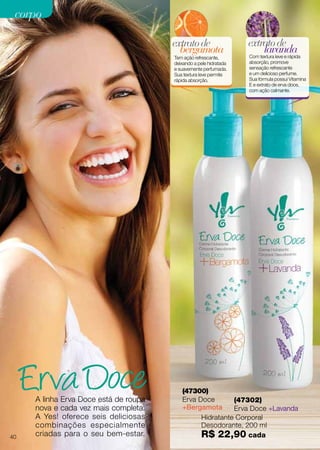 A linha Erva Doce está de roupa
nova e cada vez mais completa.
A Yes! oferece seis deliciosas
combinações especialmente
criadas para o seu bem-estar.
Hidratante Corporal
Desodorante, 200 ml
R$ 22,90 cada
(47300)
Erva Doce
+Bergamota
bergamota
extratode
Tem ação refrescante,
deixando a pele hidratada
e suavemente perfumada.
Sua textura leve permite
rápida absorção.
(47302)
Erva Doce +Lavanda
lavanda
extratode
Com textura leve e rápida
absorção, promove
sensação refrescante
e um delicioso perfume.
Sua fórmula possui Vitamina
E e extrato de erva doce,
com ação calmante.
40
corpocorpo
 