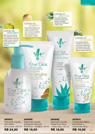 aloevera
extratode
Com ação emoliente e
tonificante, proporciona
limpeza, suavidade,
refrescância e hidratação
à pele do rosto.
(42302)
Sabonete Líquido
Facial Erva Doce
+ Aloe Vera, 100 ml
R$ 19,90
(42300)
Sabonete Líquido
Esfoliante Corporal
Erva Doce + Gengibre, 150 ml
R$ 19,90
(47301)
Creme para Mãos
Erva Doce +
Camomila, 60 g
R$ 19,90
gengibre
extratode
Possui propriedades que
ajudam sua pele a ficar
com um toque irresistível,
além de proporcionar
refrescância e maciez.
camomila
extratode
Com ação emoliente,
o extrato de Camomila
proporciona refrescância
e suavidade à pele, além
de promover hidratação e
delicioso perfume às mãos.
ervadoce
extratode
Além de proporcionar
uma delicioso perfume,
limpa e hidrata, deixando
a pele macia e sedosa.
Possui extrato de erva
doce, que acalma e
refresca.
(42301)
Sabonete Líquido
para Mãos
Erva Doce, 250 ml
R$ 24,90 41
corpocorpo
 
