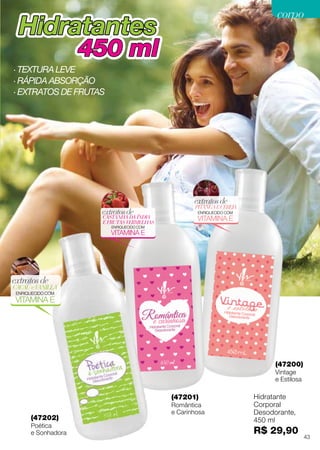 PITANGAECEREJA
extratosde
ENRIQUECIDO COM
VITAMINA ECASTANHA DA ÍNDIA
E FRUTAS VERMELHAS
extratosde
ENRIQUECIDO COM
VITAMINA E
HidratantesHidratantes
450 ml450 ml
(47201)
Romântica
e Carinhosa
(47200)
Vintage
e Estilosa
(47202)
Poética
e Sonhadora
CACAUeVANILLA
extratosde
ENRIQUECIDO COM
VITAMINA E
Hidratante
Corporal
Desodorante,
450 ml
R$ 29,90
· Textura leve
· Rápida absorção
· extratos DE frutas
43
corpocorpo
 