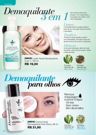 Demaquilante
(3803) Loção Facial Demaquilante
3 em 1, 120 ml
R$ 19,90
(3804) Creme Facial
Demaquilante Para Olhos, 90 ml
R$ 21,90
Limpa
Tonifica
Hidrata
A limpeza facial é cuidado básico
para se ter uma pele sempre bonita
e saudável.
Tonificar a pele significa reduzir
sua oleosidade, principal causa do
aparecimento de cravos e espinhas.
Uma pele hidratada, além de mais
saudável, está sempre suave, macia
e descansada.
Extratos
naturais de
Aloe Vera
Extratos
naturais de
Aloe Vera
Extratos
naturais de
Hamamelis
Extratos
de Algas
Marinhas
3 em 1
Use também antes de se
maquiar. Com a pele limpa, a
maquiagem fixa melhor e tem
mais durabilidade.
· Oil free
· Sem cheiro
· Sem álcool etílico
44
corpocorpo
 