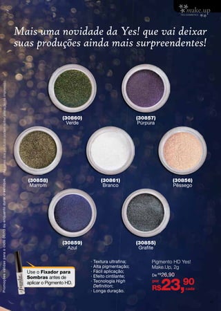 ∙ Textura ultrafina;
· Alta pigmentação;
· Fácil aplicação;
∙ Efeito cintilante;
· Tecnologia High
Definition;
· Longa duração.
Mais uma novidade da Yes! que vai deixar
suas produções ainda mais surpreendentes!
Pigmento HD Yes!
Make.Up, 2g
R$23,90por
cada
De R$
26,90
Use o Fixador para
Sombras antes de
aplicar o Pigmento HD.
(30860)
Verde
(30859)
Azul
(30858)
Marrom
(30861)
Branco
(30856)
Pêssego
(30857)
Púrpura
(30855)
Grafite
Promoçõesválidasparaociclo07/13ouenquantoduraroestoque.Ascoresdosprodutospodemsofreralteraçãonaimpressão.
47
 