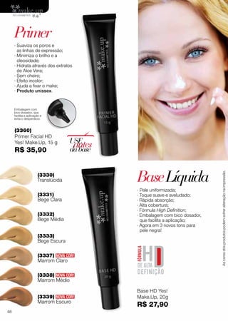 (3339)
Marrom Escuro
(3337)
Marrom Claro
∙ Pele uniformizada;
· Toque suave e aveludado;
· Rápida absorção;
· Alta cobertura;
· Fórmula High Definition;
· Embalagem com bico dosador,
que facilita a aplicação;
· Agora em 3 novos tons para
pele negra!
(3330)
Translúcida
(3333)
Bege Escura
(3331)
Bege Clara
(3332)
Bege Média
(3338)
Marrom Médio
BaseLíquida
NOVA COR!
NOVA COR!
NOVA COR!
Base HD Yes!
Make.Up, 20g
R$ 27,90
(3360)
Primer Facial HD
Yes! Make.Up, 15 g
R$ 35,90
∙ Suaviza os poros e
as linhas de expressão;
∙ Minimiza o brilho e a
oleosidade;
∙ Hidrata através dos extratos
de Aloe Vera;
∙ Sem cheiro;
∙ Efeito incolor;
∙ Ajuda a fixar o make;
∙ Produto unissex.
USE
antesdabase
Embalagem com
bico dosador, que
facilita a aplicação e
evita o desperdício.
Primer
Ascoresdosprodutospodemsofreralteraçãonaimpressão.
48
 