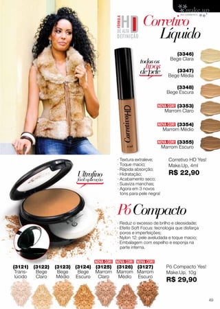 (3353)
Marrom Claro
· Textura extraleve;
· Toque macio;
· Rápida absorção;
· Hidratação;
· Acabamento seco;
· Suaviza manchas;
· Agora em 3 novos
tons para pele negra!
(3121)
Trans-
lúcido
(3348)
Bege Escura
(3346)
Bege Clara
(3347)
Bege Média
(3354)
Marrom Médio
PóCompacto
Corretivo
	Líquido
(3355)
Marrom Escuro
NOVA COR!
NOVA COR!NOVA COR!NOVA COR!
NOVA COR!
NOVA COR!
· Reduz o excesso de brilho e oleosidade;
· Efeito Soft Focus: tecnologia que disfarça
poros e imperfeições;
· Nylon 12: pele aveludada e toque macio;
· Embalagem com espelho e esponja na
parte interna.
Ultrafino
fácilaplicação
(3122)
Bege
Claro
(3125)
Marrom
Claro
(3123)
Bege
Médio
(3126)
Marrom
Médio
(3124)
Bege
Escuro
(3127)
Marrom
Escuro
todosos
tipos
depele
Pó Compacto Yes!
Make.Up, 10g
R$ 29,90
Corretivo HD Yes!
Make.Up, 4ml
R$ 22,90
49
 