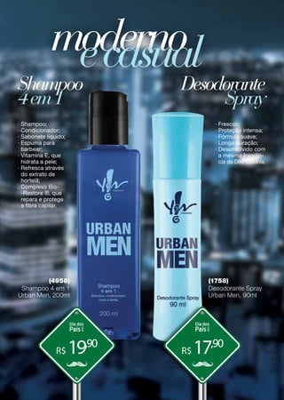 R$ R$19,90
17,90
Shampoo Desodorante
modernoecasual
4em1 Spray
(4958)
Shampoo 4 em 1
Urban Men, 200ml
(1758)
Desodorante Spray
Urban Men, 90ml
∙ Shampoo;
· Condicionador;
· Sabonete líquido;
∙ Espuma para
barbear;
· Vitamina E, que
hidrata a pele;
· Refresca através
do extrato de
hortelã;
. Complexo Bio-
-Restore ®, que
repara e protege
a fibra capilar.
∙ Frescor;
· Proteção intensa;
· Fórmula suave;
· Longa duração;
∙ Desenvolvido com
a mesma fragrân-
cia da Deo Colônia.
 