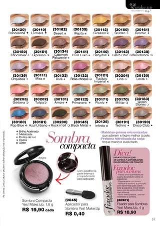  Brilho Acetinado
 Metalizada
v Pontos de Luz
 Opaca
z Glitter Sombracompacta
(9045)
Aplicador para
Sombra Yes! Make.Up
R$ 0,40
Com espelho na
parte interna e
compartimento
para aplicador.
Amore
Dica!PARA POTENCIALIZAR
AS CORES E A DURABILIDADE
DAS SOMBRAS, USE FIXADOR.
· Passe uma quantidade pe-
quena do produto sobre as
pálpebras;
· Espere secar um pouco;
· Aplique a sombra, a princípio,
com batidinhas para cobrir
toda a pálpebra. Você notará
que a cor da sombra ficará
mais intensa;
· Após estes passos, use nor-
malmente a sombra.
Fixadorparasombras
(30901)
Fixador para Sombras
Yes! Make.Up, 4 g
R$ 18,90
· Matérias-primas micronizadas
que aderem e fixam melhor à pele;
· Proteína hidrolisada da seda:
toque macio e aveludado.
(30110)
Lumiére 
(30120)
Francesinha 
(30130)
Lolita 
(30131)
Amore 
(30133)
Diva v
(30140)
Babydoll 
(30141)
Puro Luxo v
(30150)
Chocolover 
(30151)
Expresso 
(30160)
Golden 
(30161)
Cosmic 
(30170)
Militar 
(30171)
Picnic 
(30180)
Pop Blue v
(30181)
Azul Urbano v
(30190)
Disco Club 
(30191)
Techno 
(30200)
Rock´n´roll 
(30132)
Rosa-choque 
(30134)
Cabernet
Reluzente v
(30135)
Pepita z
(30111)
Miss z
(30121)
Topázio
Imperial z
(30136)
Infinito z
(30162)
Desert z
(30138)
Woodstock 
(30145)
Black Metal v
(30183)
Green
Stones m
(30142)
Retrô Chic 
(30204)
Lírio m
(30122)
Primavera 
(30112)
Girassol z
(30202)
Tulipam
(30139)
Orquídea 
(30203)
Gérbera m
Sombra Compacta
Yes! Make.Up, 1,8 g
R$ 19,90 cada
Ascoresdosprodutospodemsofreralteraçãonaimpressão.
51
 