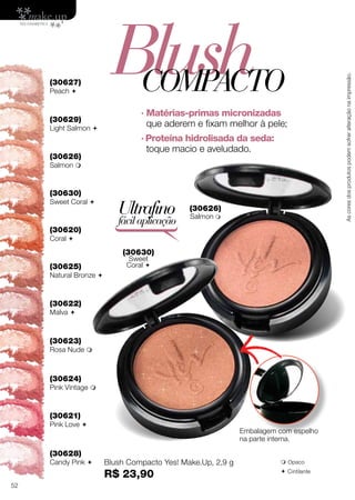 (30620)
Coral 
(30621)
Pink Love 
(30622)
Malva 
(30623)
Rosa Nude 
(30624)
Pink Vintage 
(30625)
Natural Bronze 
Blush Compacto Yes! Make.Up, 2,9 g
R$ 23,90
Ultrafino
fácilaplicação
Embalagem com espelho
na parte interna.
 Opaco
 Cintilante
(30630)
Sweet
Coral 
(30626)
Salmon 
· Matérias-primas micronizadas
que aderem e fixam melhor à pele;
· Proteína hidrolisada da seda:
toque macio e aveludado.
BlushCOMPACTO
(30629)
Light Salmon 
(30630)
Sweet Coral 
(30626)
Salmon 
(30627)
Peach 
(30628)
Candy Pink 
Ascoresdosprodutospodemsofreralteraçãonaimpressão.
52
 