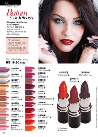BatomCorIntensa
(20570)
Escarlate 
(20571)
Carmim 
(20568)
Dark Berry 
Batom Yes! Make.Up, 4 g
R$ 19,90 cada
∙ Complexo Nutri Ômega
100% vegetal;
∙ Contém Vitamina E:
nutre e hidrata;
∙ Fórmula emoliente de
alta cobertura.
(20550)
Dourado 
(20567)
Iceberg 
(20566)
Zero Grau 
(20569)
Cachecol 
(20556)
Rosa
Clássico 
(20552)
Capuccino 
(20558)
Rosa-choque
(20554)
Nude Rosa 
(20568)
Malva 
(20551)
Cobre 
(20557)
Rosa
Merengue 
(20553)
Nude Bege 
(20559)
Rosa
Sensação 
(20555)
Rosa Cetim 
(20561)
Amora 
(20561)
Amora 
(20562)
Vermelho Intenso 
(20563)
Vermelho Bordô 
(20564)
Vermelho 40º 
(20565)
Coral 
(20571)
Carmim 
(20570)
Escarlate 
Nutrientes
essenciais que
restauram a
elasticidade da
pele dos lábios.
 Cintilante
 Cremoso
Ascoresdosprodutospodemsofreralteraçãonaimpressão.
54
 