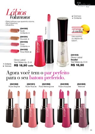 LábiosVolumosos
(34150)
Nude
Cintilante 
(34151)
Dourado 
(34152)
Rosa Matte 
 Cremoso
 Cintilante
RosaMatte
(34153)
Rosa
Cintilante 
Gloss Labial
Yes! Make.Up, 6 ml
R$ 16,90 cada
(34154)
Gloss Labial
Incolor
Yes! Make.Up, 6 ml
R$ 16,90
· Efeito brilhoso que aparenta volume;
· Alta Cobertura;
· Ultrabrilho.
Use sozinho
ou depois do
batom.
aroma
demelão
 Cintilante
 Cremoso
Agora você tem o par perfeito
para o seu batom preferido.
(34159)
Rosa-choque
(34161)
Nude Rosa 
(34160)
Malva 
(34158)
Rosa Merengue 
(34162)
Nude Bege 
55
 