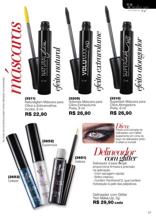 (3211)
Naturalglam Máscara para
Cílios e Sobrancelhas
Incolor, 8 ml
R$ 22,90
(3209)
Volumax Máscara para
Cílios Extravolume
Preta, 8 ml
R$ 26,90
(3210)
Superlash Máscara para
Cílios Alongadora
Preta, 8 ml
R$ 26,90
Delineador à base de gel,
proporciona firmeza e precisão
na aplicação.
· Com secagem rápida;
· Brilho intenso;
· Contém Panthenol D, que confere
hidratação à pele das pálpebras.
(3652)
Supernova
(3651)
Galáxia
Delineador com Glitter
Yes! Make.Up, 5g
R$ 29,90 cada
(3653)
Celeste
Delineador
máscaras
comglitter
Dica:
Passe uma camada do
Delineador com Glitter
exatamente em cima do
traço do delineador preto.
O efeito é incrível!
efeitoextravolume
efeitonatural
efeitoalongador
Ascoresdosprodutospodemsofreralteraçãonaimpressão.
57
 