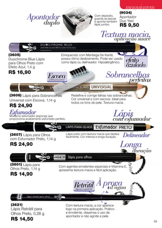 (3601) Lápis para
Olhos Preto, 1,14 g
R$ 14,90
(3621)
Lápis Retrátil para
Olhos Preto, 0,28 g
R$ 14,50
Longa
duração
À provad’água
Com agentes emolientes especiais e Vitamina E,
apresenta textura macia e fácil aplicação.
Com textura macia, a cor aparece
logo na primeira aplicação. Prático
e emoliente, dispensa o uso de
apontador e não agride a pele.
Retrátildispensaoapontador
Delineador
Esfumador Lápiscom esfumador
(3607) Lápis para Olhos
com Esfumador Preto, 1,14 g
R$ 24,90
Moderno esfumador (esponja) que
proporciona acabamento esfumado perfeito.
Lápis preto com textura macia que desliza
facilmente. Cor intensa e longa duração.
(9034)
Apontador
Duo Yes!
R$ 9,50
Apontador
duplo
Com depósito,
guarda as lascas
e aponta também
lápis jumbo.
(3605)
Duochrome Blue Lápis
para Olhos Preto com
Efeito Azul, 1,4 g
R$ 16,90
Textura macia,aplicação suave
Enriquecido com Manteiga De Karité,
possui ótimo deslizamento. Pode ser usado
como lápis ou delineador. Hipoalergênico. efeito
azulado
Sobrancelhas
perfeitas
Redefine e corrige falhas nas sobrancelhas.
Cor universal e com escova. Ideal para
todos os tons de pele. Textura macia.
Escovaperfeitaparapentear
(3606) Lápis para Sobrancelhas
Universal com Escova, 1,14 g
R$ 24,90
59
maquiagemmaquiagem
 
