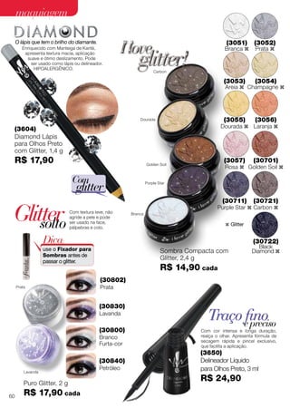 Traço finoe preciso
Com cor intensa e longa duração,
realça o olhar. Apresenta fórmula de
secagem rápida e pincel exclusivo,
que facilita a aplicação.
(3650)
Delineador Líquido
para Olhos Preto, 3 ml
R$ 24,90
Dourada
Carbon
Golden Soil
Purple Star
Branca
Sombra Compacta com
Glitter, 2,4 g
R$ 14,90 cada
(3051)
Branca z
(3052)
Prata z
(3053)
Areia z
(3054)
Champagne z
(3055)
Dourada z
(3056)
Laranja z
(3057)
Rosa z
(30701)
Golden Soil z
(30711)
Purple Star z
(30721)
Carbon z
(30722)
Black
Diamond z
(30802)
Prata
(30830)
Lavanda
(30840)
Petróleo
(30800)
Branco
Furta-cor
Puro Glitter, 2 g
R$ 17,90 cada
Prata
Lavanda
Glittersolto
O lápis que tem o brilho do diamante.
Enriquecido com Manteiga de Karité,
apresenta textura macia, aplicação
suave e ótimo deslizamento. Pode
ser usado como lápis ou delineador.
Hipoalergênico.
Com
glitter
(3604)
Diamond Lápis
para Olhos Preto
com Glitter, 1,4 g
R$ 17,90
Dica:
use o Fixador para
Sombras antes de
passar o glitter.
Com textura leve, não
agride a pele e pode
ser usado na face,
pálpebras e colo.
z Glitter
60
maquiagemmaquiagem
 