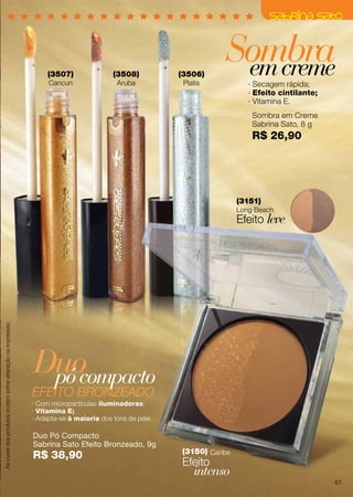Duo Pó Compacto
Sabrina Sato Efeito Bronzeado, 9g
R$ 38,90
· Com micropartículas iluminadoras;
· Vitamina E;
· Adapta-se à maioria dos tons de pele.
(3151)
Long Beach
Efeito leve
(3150) Caribe
Efeito
intenso
Duopócompacto
EFEITO BRONZEADO
(3507)
Cancun
(3508)
Aruba
(3506)
Platis
Sombra em Creme
Sabrina Sato, 8 g
R$ 26,90
· Secagem rápida;
· Efeito cintilante;
· Vitamina E.
Sombraemcreme
Ascoresdosprodutospodemsofreralteraçãonaimpressão.
67
 