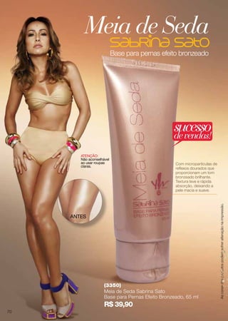 Base para pernas efeito bronzeado
(3350)
Meia de Seda Sabrina Sato
Base para Pernas Efeito Bronzeado, 65 ml
R$ 39,90
Com micropartículas de
reflexos dourados que
proporcionam um tom
bronzeado brilhante.
Textura leve e rápida
absorção, deixando a
pele macia e suave.
ANTES
ATENÇÃO:
Não aconselhável
ao usar roupas
claras.
Meia de Seda
Ascoresdosprodutospodemsofreralteraçãonaimpressão.
sucessodevendas!
70
 