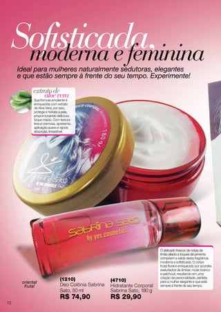 Sofisticada,moderna e femininaIdeal para mulheres naturalmente sedutoras, elegantes
e que estão sempre à frente do seu tempo. Experimente!
aloevera
extratode
Sua fórmula emoliente é
enriquecida com extrato
de Aloe Vera, por isso,
protege e hidrata a pele,
proporcionando delicioso
toque macio. Com textura
leve e cremosa, apresenta
aplicação suave e rápida
absorção. Irresistível.
O delicado frescor de notas de
limão aliado a toques de pimenta
compõem a saída desta fragrância
moderna e sofisticada. O corpo
frutal floral é enriquecido por acordes
aveludados de âmbar, musk branco
e patchouli, resultando em uma
criação de personalidade, perfeita
para a mulher elegante e que está
sempre à frente de seu tempo.
(1210)
Deo Colônia Sabrina
Sato, 50 ml
R$ 74,90
(4710)
Hidratante Corporal
Sabrina Sato, 180 g
R$ 29,90
oriental
frutal
72
 