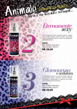 Preçopromocionalválidoparaociclo06/12ouenquantoduraroestoque.
3
2
(1218)
Deo Colônia Animale 3
Sabrina Sato, 200 ml
R$ 39,90
(1217)
Deo Colônia Animale 2
Sabrina Sato, 200 ml
R$ 39,90
Eternamente
Glamourosa
sexy
esedutora
Mix fascinante de frutas, groselha, jasmim, violeta,
lírios, vanilla, sândalo, cedro e musk, que resulta
em uma fragrância para a mulher que deseja ser
eternamente sexy.
Combinação quente e única de frutas tropicais
e silvestres, flores, almíscar, cedro e âmbar.
Personifica a sofisticação e o glamour da mulher
que é extremamente sedutora.
74
 