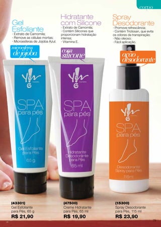 Gel
Esfoliante
Hidratante
com Silicone
Spray
Desodorante
(43301)
Gel Esfoliante
para Pés, 65 g
R$ 21,90
(47500)
Creme Hidratante
para Pés, 65 ml
R$ 19,90
(15300)
Spray Desodorante
para Pés, 115 ml
R$ 23,90
· Extrato de Camomila;
· Remove as células mortas;
· Microesferas de Jojoba Azul.
· Promove refrescância;
· Contém Triclosan, que evita
os odores da transpiração;
· Não oleoso;
· Fácil aplicação.
· Extrato de Camomila;
· Contém Silicones que
proporcionam hidratação
intensa;
· Vitamina E.
ação
desodorante
microesferas
dejojoba com
silicone
79
corpocorpo
 