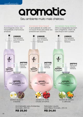 (42700)
Sabonete
Líquido
Lavanda
(42702)
Sabonete
Líquido
Sensual
(42701)
Sabonete
Líquido
Verbena
(18900)
Aromatizador
para Ambiente
Lavanda
(18902)
Aromatizador
para Ambiente
Sensual
(18901)
Aromatizador
para Ambiente
Verbena
Seu ambiente muito mais cheiroso.
Aromatizador Spray Lavanda
Aconchegante e leve, traz
tranquilidade e harmonia ao
ambiente.
Aromatizador Spray Sensual
A sensualidade da vanilla com
os toques florais para deixar seu
ambiente bem docinho.
Aromatizador Spray Verbena
Cítrico e energizante resumem
bem a fragrância. Cheiro de
casa limpa e bem cuidada.
extratos de jasmin
e lavanda
extratos de vanilla
e frutas vermelhas
extratos de verbena
e calêndula
Aromatizador para Ambientes
Aromatic, 200 ml
R$ 29,90
Sabonete Líquido
para Mãos Aromatic, 315 ml
R$ 24,90
80
perfumariaperfumaria
 