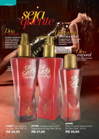 Pele macia e pronta
para o toque.
Com partículas iluminadoras
douradas. Pele perfumada,
com toque macio e brilho
irresistível.
Óleo
Hidratante
corporal
iluminador
sejaquente
Combina framboesa,
morango, cassis e
amora com fundo
quente de musk,
sândalo e vanilla.
Ideal para apimentar
momentos a dois. partículas
iluminadoras
douradas
colôniaDeo
(4429)
Óleo Corporal Desodorante
So Sexy Red, 150 ml
R$ 29,90
(4729) Hidratante Iluminador
Desodorante So Sexy Red, 240 ml
R$ 27,90
(1229) Deo Colônia
So Sexy Red, 240 ml
R$ 39,90
frutal
floral
oriental
84
corpocorpo
 