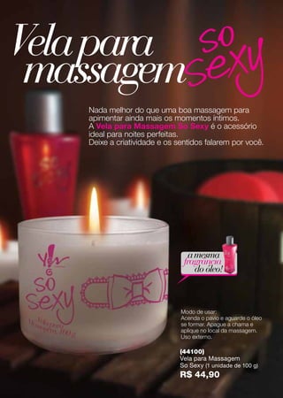 Modo de usar:
Acenda o pavio e aguarde o óleo
se formar. Apague a chama e
aplique no local da massagem.
Uso externo.
Nada melhor do que uma boa massagem para
apimentar ainda mais os momentos íntimos.
A Vela para Massagem So Sexy é o acessório
ideal para noites perfeitas.
Deixe a criatividade e os sentidos falarem por você.
amesma
fragrância
do óleo!
(44100)
Vela para Massagem
So Sexy (1 unidade de 100 g)
R$ 44,90
Velapara
massagem
 