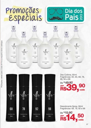 60 8668 96
65 9478
Deo Colônia, 85ml
Fragrâncias: 60, 65, 68, 78,
86, 94 e 96
Desodorante Spray, 90ml
Fragrâncias: 68, 78, 92 e 98
De R$
49,90
De R$
15,90
R$39,90
R$14,50
por
por
68 78 92 98
cada
cada
Promoçõesválidasparaociclo07/13ouenquantoduraroestoque.
87
 