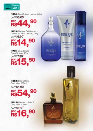 (4976) Shower Gel Shampoo
Cabelo e Corpo Unique, 150g	
(1276) Deo Colônia Unique, 85ml
(1776) Desodorante
Spray Unique, 90ml
(4922) Shampoo 3 em 1
Gold Men, 200ml
(1222) Deo Colônia
Gold Men, 100ml
De R$
16,90
De R$
55,00
De R$
17,90
De R$
18,50
De R$
64,90
R$14,90
R$44,90
R$15,50
R$16,90
R$54,90
por
por
por
por
por
 