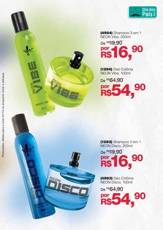 (1284) Deo Colônia
NEON Vibe, 100ml
(4984) Shampoo 3 em 1
NEON Vibe, 200ml
(1283) Shampoo 3 em 1
NEON Disco, 200ml
(4983) Deo Colônia
NEON Disco, 100ml
De R$
64,90
De R$
19,90
De R$
19,90
De R$
64,90
R$54,90
R$16,90
R$16,90
R$54,90
por
por
por
por
Promoçõesválidasparaociclo07/13ouenquantoduraroestoque.
 