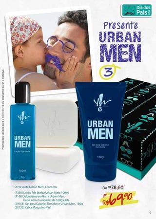 O Presente Urban Men 3 contém:
(4358) Loção Pós-barba Urban Men, 100ml
(4158) Sabonetes em Barra Urban Men,
Caixa com 2 unidades de 100g cada
(49158) Gel para Cabelos Extraforte Urban Men, 150g
(50123) Caixa Masculina Yes!
R$69,90por
De R$
78,60
Promoçõesválidasparaociclo07/13ouenquantoduraroestoque.
9
 