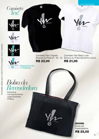 Camiseta Yes! Unissex
Branca ou Preta (P - M - G)
R$ 23,00
Disponível em
4 modelos
Camiseta Yes! Baby Look
Branca ou Preta (tamanho único)
R$ 21,00
· Exclusiva;
· Compartimentos
organizadores;
· Prática.
Camiseta
Bolsada
Yes!
Revendedora
(50058)
Bolsa da
Revendedora
R$ 25,00
Promoçõesválidasparaociclo07/13ouenquantoduraroestoque.
91
acessórios
 