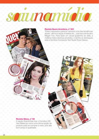 Revista Quem Acontece, n° 661
“Estar maquiada e parecer natural é uma das tendências
atuais”, afirma a seção A beleza de..., que traz a linda atriz
Megan Fox. Para fazer um visual igualzinho ao dela, a
matéria indica diversos produtos, e dentre os destaques
está a Sombra Compacta Yes! Nude Rosa Classic.
Revista Gloss, n° 68
A seção Quentinhas traz o Corretivo HD
Yes! Make.Up como uma ótima opção de
produto para se comprar à vista, pois alia
bom preço à qualidade.
saiunamídia
94
 