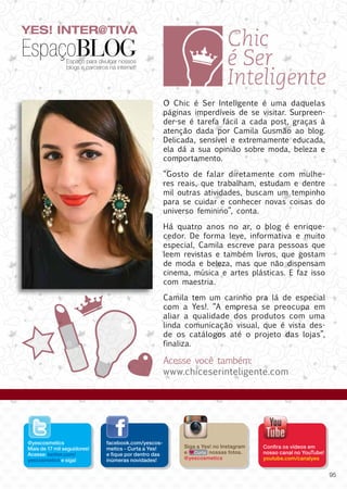 YES! INTER@TIVA
EspaçoBLOGEspaço para divulgar nossos
blogs e parceiros na internet!
O Chic é Ser Inteligente é uma daquelas
páginas imperdíveis de se visitar. Surpreen-
der-se é tarefa fácil a cada post, graças à
atenção dada por Camila Gusmão ao blog.
Delicada, sensível e extremamente educada,
ela dá a sua opinião sobre moda, beleza e
comportamento.
“Gosto de falar diretamente com mulhe-
res reais, que trabalham, estudam e dentre
mil outras atividades, buscam um tempinho
para se cuidar e conhecer novas coisas do
universo feminino”, conta.
Há quatro anos no ar, o blog é enrique-
cedor. De forma leve, informativa e muito
especial, Camila escreve para pessoas que
leem revistas e também livros, que gostam
de moda e beleza, mas que não dispensam
cinema, música e artes plásticas. E faz isso
com maestria.
Camila tem um carinho pra lá de especial
com a Yes!. “A empresa se preocupa em
aliar a qualidade dos produtos com uma
linda comunicação visual, que é vista des-
de os catálogos até o projeto das lojas”,
finaliza.
Acesse você também:
www.chiceserinteligente.com
facebook.com/yescos-
metics - Curta a Yes!
e fique por dentro das
inúmeras novidades!
@yescosmetics
Mais de 17 mil seguidores!
Acesse: twitter.com/
yescosmetics e siga!
Confira os vídeos em
nosso canal no YouTube!
youtube.com/canalyes
Siga a Yes! no Instagram
e nossas fotos.
@yescosmetics
Curta
95
 