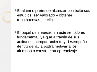 El alumno pretende alcanzar con éxito sus
estudios, ser valorado y obtener
recompensas de ello.
El papel del maestro en este sentido es
fundamental, ya que a través de sus
actitudes, comportamiento y desempeño
dentro del aula podrá motivar a los
alumnos a construir su aprendizaje.
 