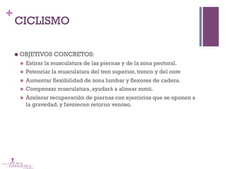 +
CICLISMO
n  OBJETIVOS CONCRETOS:
n  Estirar la musculatura de las piernas y de la zona pectoral.
n  Potenciar la musculatura del tren superior, tronco y del core 
n  Aumentar flexibilidad de zona lumbar y flexores de cadera.
n  Compensar musculatura, ayudará a alinear mmii.
n  Acelerar recuperación de piernas con ejercicios que se oponen a
la gravedad, y favorecen retorno venoso.
 